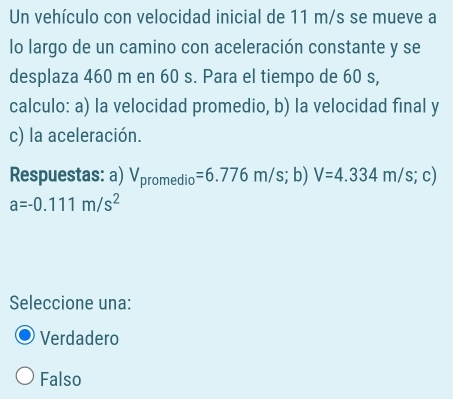 Un vehículo con velocidad inicial de 11 m/s se mueve a
lo largo de un camino con aceleración constante y se
desplaza 460 m en 60 s. Para el tiempo de 60 s,
calculo: a) la velocidad promedio, b) la velocidad final y
c) la aceleración.
Respuestas: a) V_promedio=6.776m/s; 1 b) V=4.334m/s; ;c
a=-0.111m/s^2
Seleccione una:
Verdadero
Falso