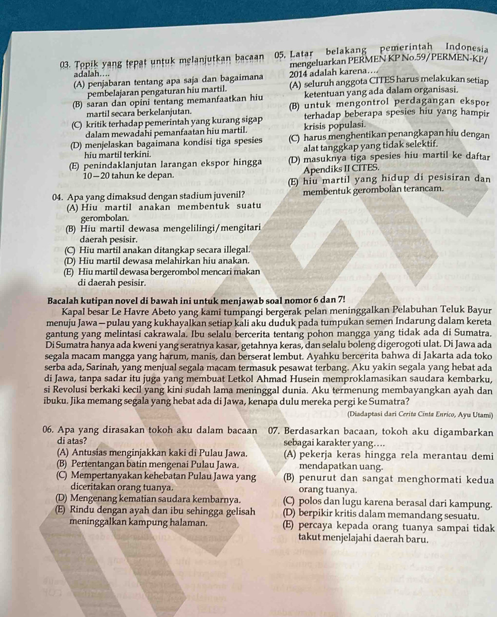 Topik yang tepat untuk melanjutkan bacaan 05, Latar belakang pemerintah Indonesia
adalah…. mengeluarkan PERMEN KP No.59/PERMEN-KP/
(A) penjabaran tentang apa saja dan bagaimana 2014 adalah karena…
pembelajaran pengaturan hiu martil. (A) seluruh anggota CITES harus melakukan setiap
(B) saran dan opini tentang memanfaatkan hiu ketentuan yang ada dalam organisasi.
martil secara berkelanjutan. (B) untuk mengontrol perdagangan ekspor
(C) kritik terhadap pemerintah yang kurang sigap terhadap beberapa spesies hiu yang hampir
dalam mewadahi pemanfaatan hiu martil. krisis populasi.
(D) menjelaskan bagaimana kondisi tiga spesies (C) harus menghentikan penangkapan hiu dengan
hiu martil terkini. alat tanggkap yang tidak selektif.
(E) penindaklanjutan larangan ekspor hingga (D) masuknya tiga spesies hiu martil ke daftar
10—20 tahun ke depan. Apendiks II CITES.
(E) hiu martil yang hidup di pesisiran dan
04. Apa yang dimaksud dengan stadium juvenil? membentuk gerombolan terancam.
(A) Hiu martil anakan membentuk suatu
gerombolan.
(B) Hiu martil dewasa mengelilingi/mengitari
daerah pesisir.
(C) Hiu martil anakan ditangkap secara illegal.
(D) Hiu martil dewasa melahirkan hiu anakan.
(E) Hiu martil dewasa bergerombol mencari makan
di daerah pesisir.
Bacalah kutipan novel di bawah ini untuk menjawab soal nomor 6 dan 7!
Kapal besar Le Havre Abeto yang kami tumpangi bergerak pelan meninggalkan Pelabuhan Teluk Bayur
menuju Jawa — pulau yang kukhayalkan setiap kali aku duduk pada tumpukan semen Indarung dalam kereta
gantung yang melintasi cakrawala. Ibu selalu bercerita tentang pohon mangga yang tidak ada di Sumatra.
Di Sumatra hanya ada kweni yang seratnya kasar, getahnya keras, dan selalu boleng digerogoti ulat. Di Jawa ada
segala macam mangga yang harum, manis, dan berserat lembut. Ayahku bercerita bahwa di Jakarta ada toko
serba ada, Sarinah, yang menjual segala macam termasuk pesawat terbang. Aku yakin segala yang hebat ada
di Jawa, tanpa sadar itu juga yang membuat Letkol Ahmad Husein memproklamasikan saudara kembarku,
si Revolusi berkaki kecil yang kini sudah lama meninggal dunia. Aku termenung membayangkan ayah dan
ibuku. Jika memang segala yang hebat ada di Jawa, kenapa dulu mereka pergi ke Sumatra?
(Diadaptasi dari Cerita Cinta Enrico, Ayu Utami)
06. Apa yang dirasakan tokoh aku dalam bacaan 07. Berdasarkan bacaan, tokoh aku digambarkan
di atas? sebagai karakter yang…...
(A) Antusias menginjakkan kaki di Pulau Jawa. (A) pekerja keras hingga rela merantau demi
(B) Pertentangan batin mengenai Pulau Jawa. mendapatkan uang.
(C) Mempertanyakan kehebatan Pulau Jawa yang (B) penurut dan sangat menghormati kedua
diceritakan orang tuanya. orang tuanya.
(D) Mengenang kematian saudara kembarnya. (C) polos dan lugu karena berasal dari kampung.
(E) Rindu dengan ayah dan ibu sehingga gelisah (D) berpikir kritis dalam memandang sesuatu.
meninggalkan kampung halaman. (E) percaya kepada orang tuanya sampai tidak
takut menjelajahi daerah baru.