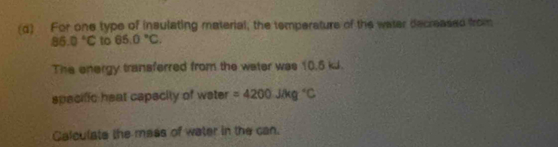 For one type of insulating material, the temperature of the water decreased from
86.0°C to 65.0°C. 
The energy transferred from the water was 10.5 kJ. 
spacific heat capecity of water =4200JAg°C
Calculate the mass of water in the can.