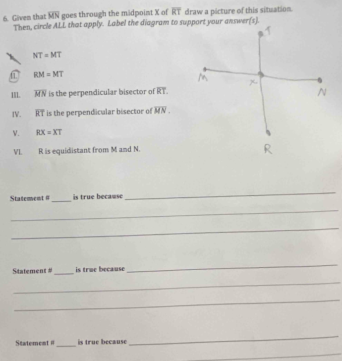 Given that overline MN goes through the midpoint X of overline RT draw a picture of this situation.
Then, circle ALL that apply. Label the diagram to support your answer
NT=MT
11. RM=MT
II1. overline MN is the perpendicular bisector of overline RT.
IV. overline RT is the perpendicular bisector of overline MN.
V. RX=XT
VI. R is equidistant from M and N.
Statement #_ is true because
_
_
_
Statement #_ is true because
_
_
_
Statement # _is true because
_
_