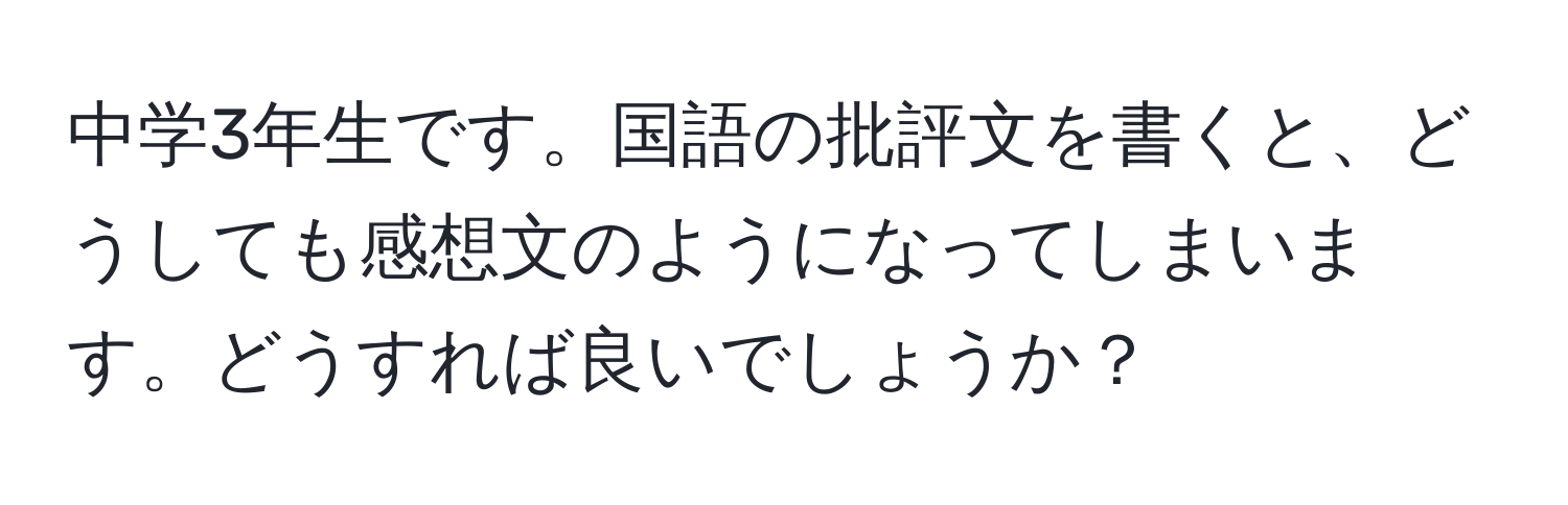 中学3年生です。国語の批評文を書くと、どうしても感想文のようになってしまいます。どうすれば良いでしょうか？