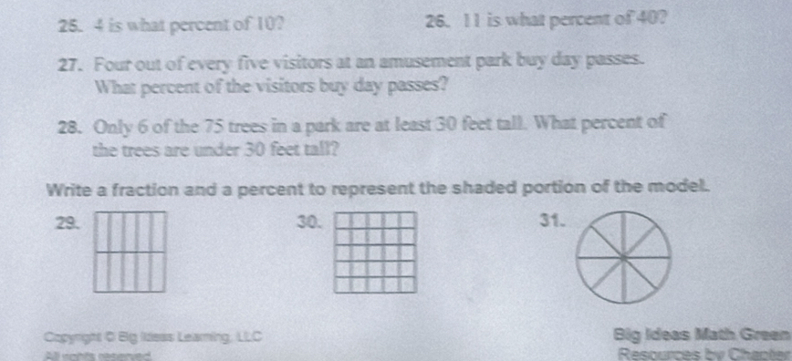 is what percent of 10? 26. 11 is what percent of 40? 
27. Four out of every five visitors at an amusement park buy day passes. 
What percent of the visitors buy day passes? 
28. Only 6 of the 75 trees in a park are at least 30 feet tall. What percent of 
the trees are under 30 feet tall? 
Write a fraction and a percent to represent the shaded portion of the model. 
29. 30. 31. 
Copyright C Big Ideas Leaming, LLC Big Ideas Math Green 
Resources by Chaoter