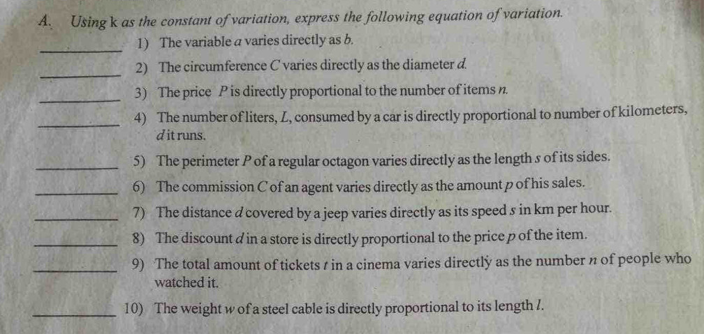 Using k as the constant of variation, express the following equation of variation. 
_ 
1) The variable a varies directly as b. 
_ 
2) The circumference C varies directly as the diameter d. 
_3) The price P is directly proportional to the number of items n. 
_ 
4) The number of liters, Z, consumed by a car is directly proportional to number of kilometers, 
d it runs. 
_5) The perimeter P of a regular octagon varies directly as the length s of its sides. 
_6) The commission C of an agent varies directly as the amount p of his sales. 
_7) The distance d covered by a jeep varies directly as its speed s in km per hour. 
_8) The discount d in a store is directly proportional to the price p of the item. 
_9) The total amount of tickets t in a cinema varies directly as the number n of people who 
watched it. 
_10) The weight w of a steel cable is directly proportional to its length /.