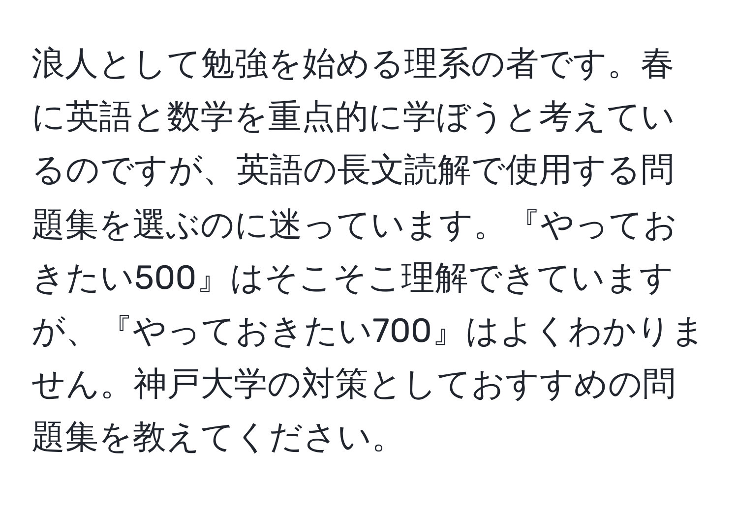 浪人として勉強を始める理系の者です。春に英語と数学を重点的に学ぼうと考えているのですが、英語の長文読解で使用する問題集を選ぶのに迷っています。『やっておきたい500』はそこそこ理解できていますが、『やっておきたい700』はよくわかりません。神戸大学の対策としておすすめの問題集を教えてください。