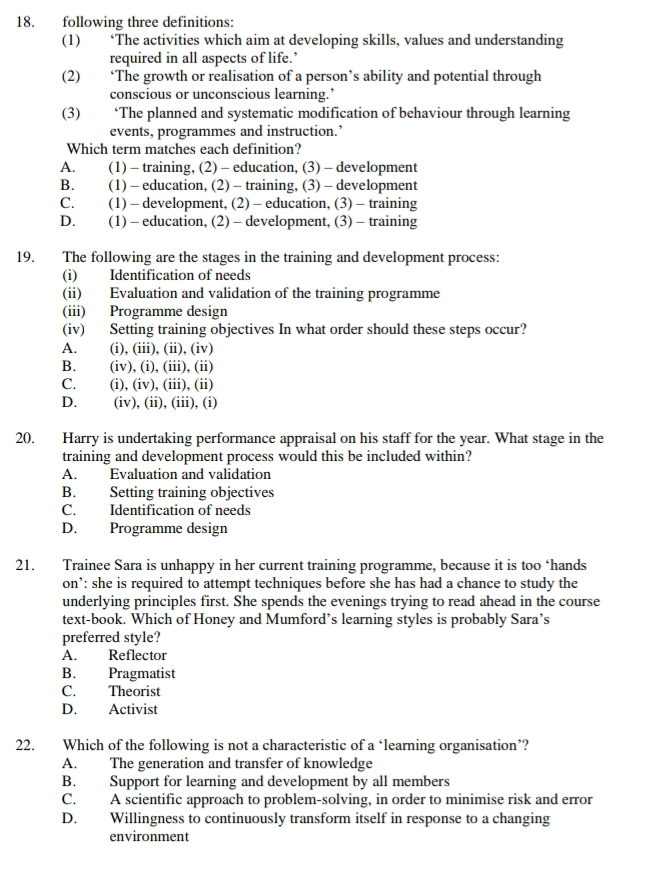 following three definitions:
(1) ‘The activities which aim at developing skills, values and understanding
required in all aspects of life.’
(2) ‘The growth or realisation of a person’s ability and potential through
conscious or unconscious learning.’
(3) ‘The planned and systematic modification of behaviour through learning
events, programmes and instruction.’
Which term matches each definition?
A. (1) - training, (2) - education, (3) - development
B. (1) -education, (2) -training, (3) - development
C. (1) - development, (2) - education, (3) - training
D. (1) - education, (2) - development, (3) - training
19. The following are the stages in the training and development process:
(i) Identification of needs
(ii) Evaluation and validation of the training programme
(iii) Programme design
(iv) Setting training objectives In what order should these steps occur?
A. (i), (iii), (ii), (iv)
B.  (iv), (i), (iii), (ii)
C. (i), (iv), (iii), (ii)
D. (iv), (ii), (iii), (i)
20. Harry is undertaking performance appraisal on his staff for the year. What stage in the
training and development process would this be included within?
A. Evaluation and validation
B. Setting training objectives
C. Identification of needs
D. Programme design
21. Trainee Sara is unhappy in her current training programme, because it is too ‘hands
on’: she is required to attempt techniques before she has had a chance to study the
underlying principles first. She spends the evenings trying to read ahead in the course
text-book. Which of Honey and Mumford’s learning styles is probably Sara’s
preferred style?
A. Reflector
B. Pragmatist
C. Theorist
D. Activist
22. Which of the following is not a characteristic of a ‘learning organisation’?
A. The generation and transfer of knowledge
B. Support for learning and development by all members
C. A scientific approach to problem-solving, in order to minimise risk and error
D. Willingness to continuously transform itself in response to a changing
environment