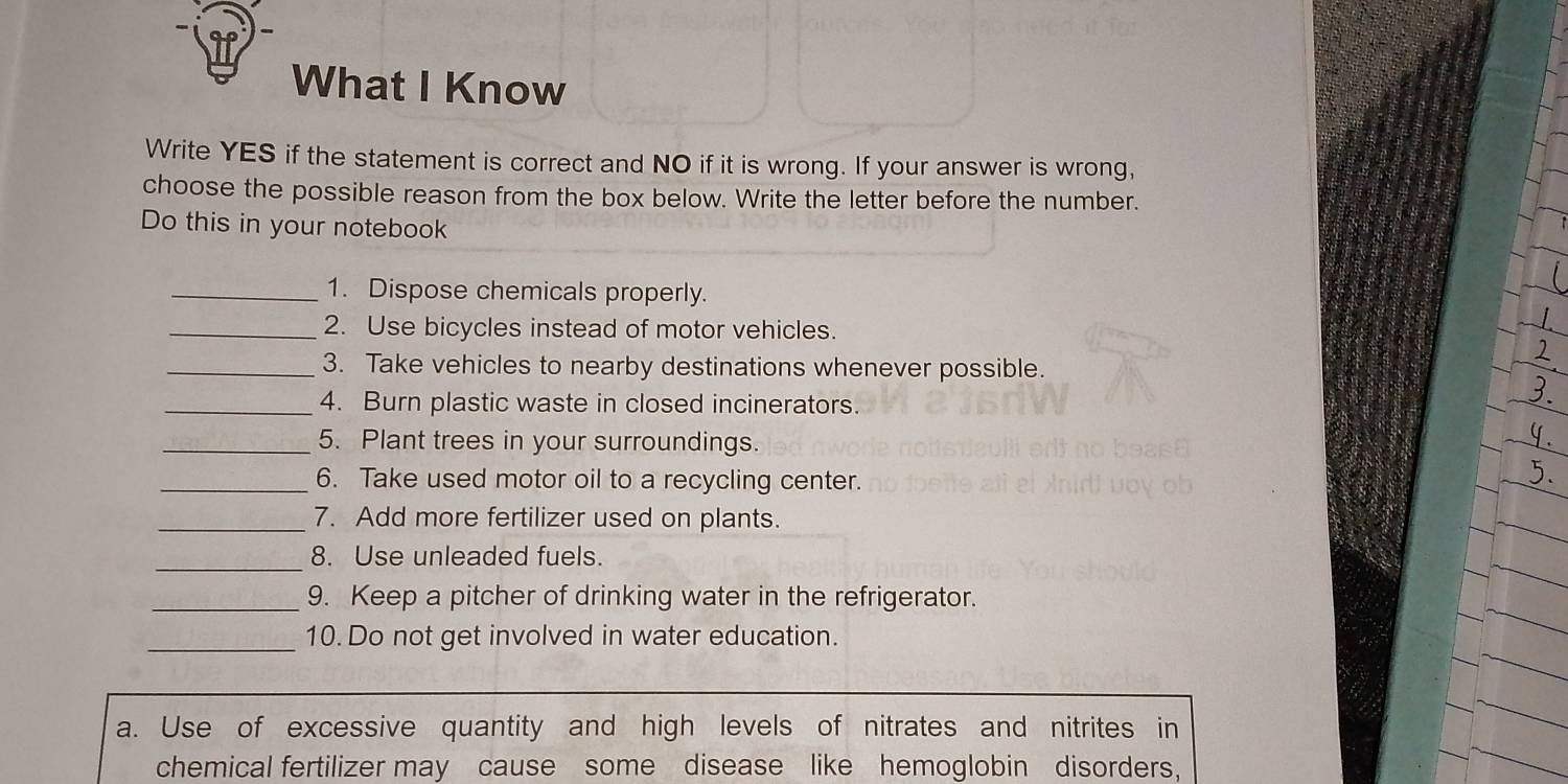 What I Know 
Write YES if the statement is correct and NO if it is wrong. If your answer is wrong, 
choose the possible reason from the box below. Write the letter before the number. 
Do this in your notebook 
_1. Dispose chemicals properly. 
_2. Use bicycles instead of motor vehicles. 
_3. Take vehicles to nearby destinations whenever possible. 
_4. Burn plastic waste in closed incinerators. 
_5. Plant trees in your surroundings. 
_6. Take used motor oil to a recycling center. 
_7. Add more fertilizer used on plants. 
_ 
8. Use unleaded fuels. 
_9. Keep a pitcher of drinking water in the refrigerator. 
_10. Do not get involved in water education. 
a. Use of excessive quantity and high levels of nitrates and nitrites in 
chemical fertilizer may cause some disease like hemoglobin disorders,