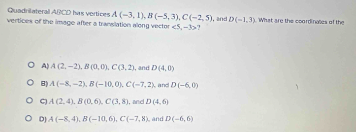 Quadrilateral ABCD has vertices A(-3,1), B(-5,3), C(-2,5)
vertices of the image after a translation along vector <5,-3> ? ,and D(-1,3). What are the coordinates of the
A) A(2,-2), B(0,0), C(3,2) , and D(4,0)
B) A(-8,-2), B(-10,0), C(-7,2) , and D(-6,0)
C) A(2,4), B(0,6), C(3,8) , and D(4,6)
D) A(-8,4), B(-10,6), C(-7,8) , and D(-6,6)