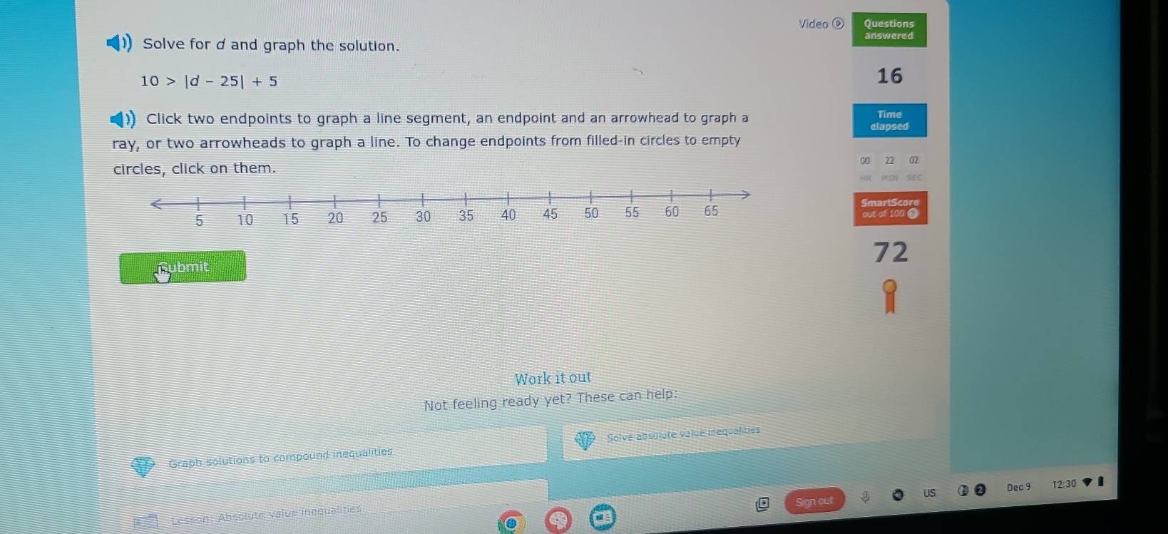 Video ⑥ Questions 
Solve for d and graph the solution. 
answered
10>|d-25|+5
16 
Click two endpoints to graph a line segment, an endpoint and an arrowhead to graph a Time 
elapsed 
ray, or two arrowheads to graph a line. To change endpoints from filled-in circles to empty 
circles, click on them. ^n 22 02 
SmartScore out of 100 0
72
Submit 
Work it out 
Not feeling ready yet? These can help: 
Graph solutions to compound inequalities Solve absolute value inequalities 
Sign out Dec 9 12:30 I 
Lesson: Absoluté value inéqualities