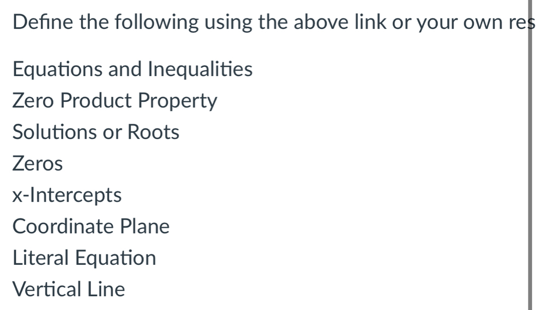 Define the following using the above link or your own res
Equations and Inequalities
Zero Product Property
Solutions or Roots
Zeros
x-Intercepts
Coordinate Plane
Literal Equation
Vertical Line