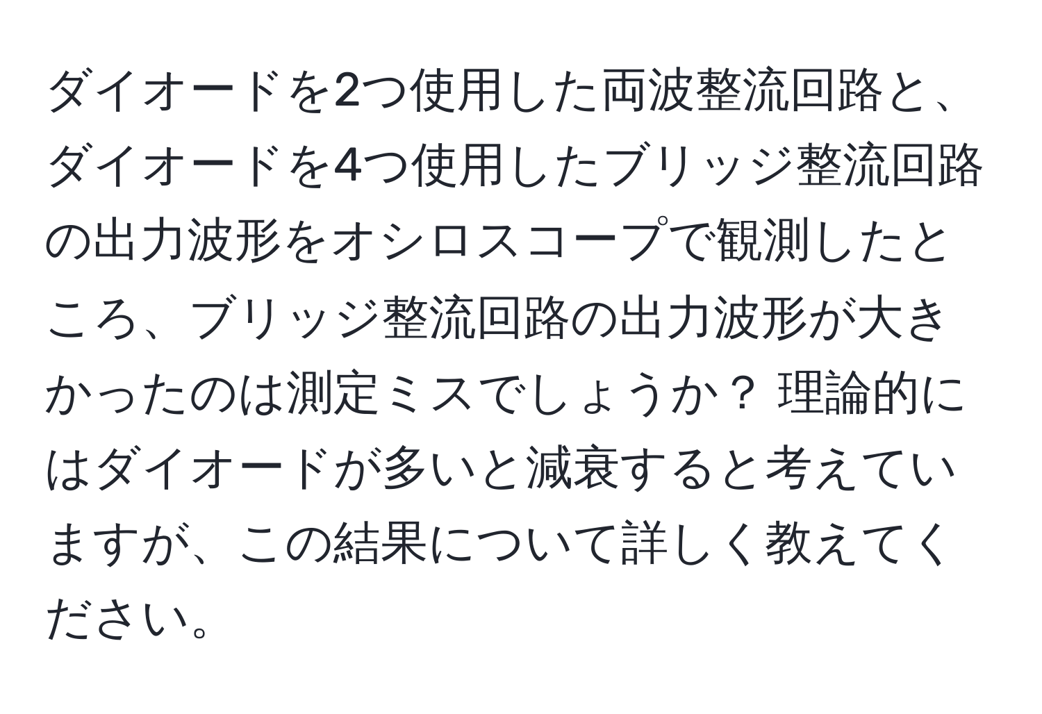 ダイオードを2つ使用した両波整流回路と、ダイオードを4つ使用したブリッジ整流回路の出力波形をオシロスコープで観測したところ、ブリッジ整流回路の出力波形が大きかったのは測定ミスでしょうか？ 理論的にはダイオードが多いと減衰すると考えていますが、この結果について詳しく教えてください。