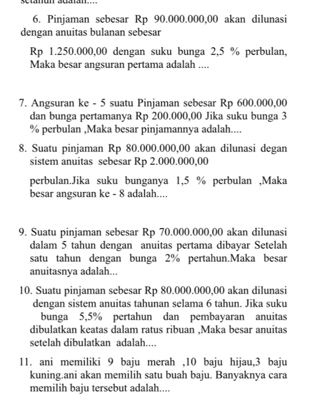 setanun adaian.... 
6. Pinjaman sebesar Rp 90.000.000,00 akan dilunasi 
dengan anuitas bulanan sebesar
Rp 1.250.000,00 dengan suku bunga 2,5 % perbulan, 
Maka besar angsuran pertama adalah .... 
7. Angsuran ke - 5 suatu Pinjaman sebesar Rp 600.000,00
dan bunga pertamanya Rp 200.000,00 Jika suku bunga 3
% perbulan ,Maka besar pinjamannya adalah.... 
8. Suatu pinjaman Rp 80.000.000,00 akan dilunasi degan 
sistem anuitas sebesar Rp 2.000.000,00
perbulan.Jika suku bunganya 1,5 % perbulan ,Maka 
besar angsuran ke - 8 adalah.... 
9. Suatu pinjaman sebesar Rp 70.000.000,00 akan dilunasi 
dalam 5 tahun dengan anuitas pertama dibayar Setelah 
satu tahun dengan bunga 2% pertahun.Maka besar 
anuitasnya adalah... 
10. Suatu pinjaman sebesar Rp 80.000.000,00 akan dilunasi 
dengan sistem anuitas tahunan selama 6 tahun. Jika suku 
bunga 5,5% pertahun dan pembayaran anuitas 
dibulatkan keatas dalam ratus ribuan ,Maka besar anuitas 
setelah dibulatkan adalah.... 
11. ani memiliki 9 baju merah , 10 baju hijau, 3 baju 
kuning.ani akan memilih satu buah baju. Banyaknya cara 
memilih baju tersebut adalah....