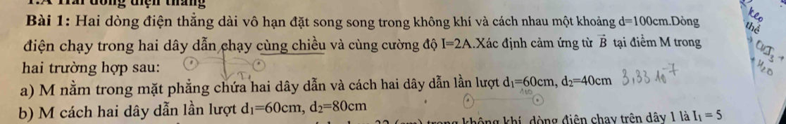 Tấi đòng tiện tháng 
Bài 1: Hai dòng điện thẳng dài vô hạn đặt song song trong không khí và cách nhau một khoảng d=100cm.Dòng 
điện chạy trong hai dây dẫn chạy cùng chiều và cùng cường độ I=2A.Xác định cảm ứng từ vector B tại điểm M trong 
hai trường hợp sau: 
a) M nằm trong mặt phẳng chứa hai dây dẫn và cách hai dây dẫn lần lượt d_1=60cm, d_2=40cm
b) M cách hai dây dẫn lần lượt d_1=60cm, d_2=80cm
ang không khí, dòng điện chay trên dây 1 là I_1=5