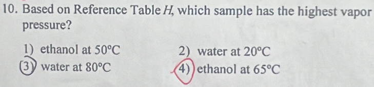 Based on Reference Table H which sample has the highest vapor
pressure?
1)ethanol at 50°C 2) water at 20°C
3) water at 80°C 4) ethanol at 65°C