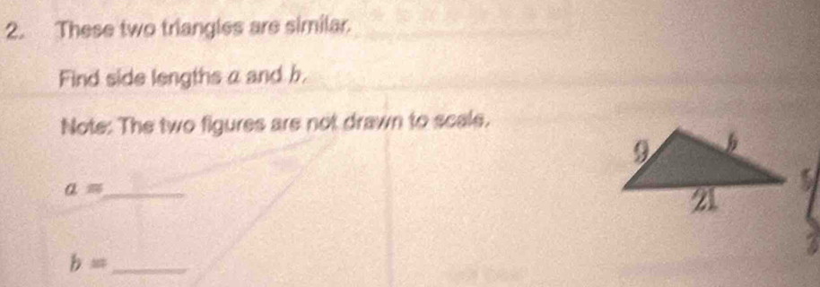 These two triangles are similar. 
Find side lengths a and b. 
Note: The two figures are not drawn to scale. 
_ a=
_ b=