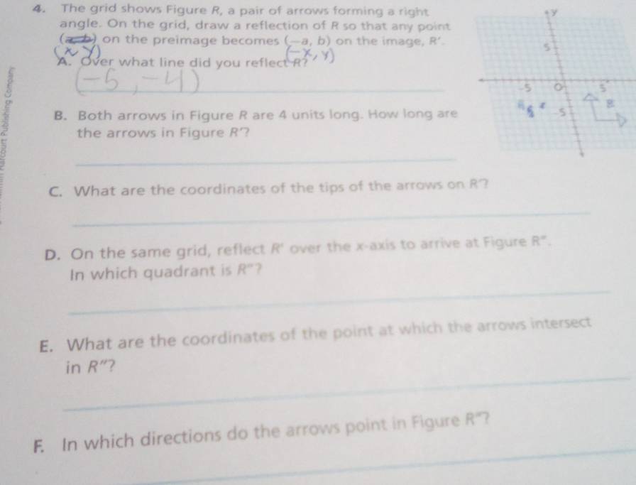 The grid shows Figure R, a pair of arrows forming a right y
angle. On the grid, draw a reflection of R so that any point 
(a b) on the preimage becomes (-a,b) on the image, R'. 
5 
A. Over what line did you reflect R? 
_-5 5
 g 
B. Both arrows in Figure R are 4 units long. How long are -5
the arrows in Figure R' ? 
_ 
C. What are the coordinates of the tips of the arrows on R? 
_ 
D. On the same grid, reflect R° over the x-axis to arrive at Figure R°. 
_ 
In which quadrant is R° ? 
E. What are the coordinates of the point at which the arrows intersect 
_ 
in R'' 7 
_ 
F. In which directions do the arrows point in Figure R°