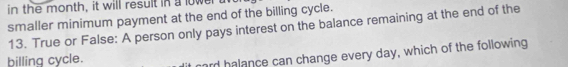 in the month, it will result in a lower 
smaller minimum payment at the end of the billing cycle. 
13. True or False: A person only pays interest on the balance remaining at the end of the 
billing cycle. 
ard halance can change every day, which of the following