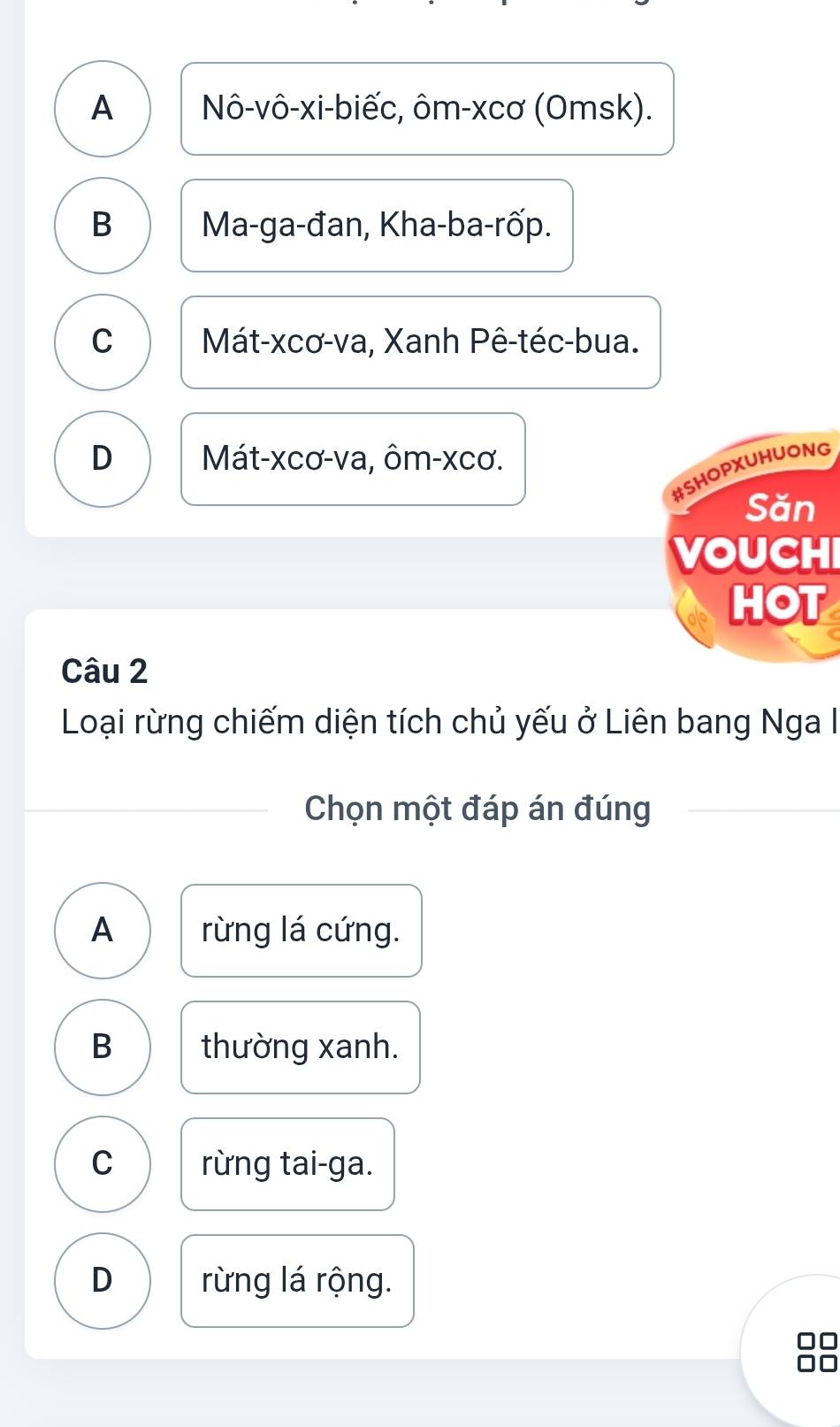 A Nô-vô-xi-biếc, ôm-xcơ (Omsk).
B Ma-ga-đan, Kha-ba-rốp.
C Mát-xcơ-va, Xanh Pê-téc-bua.
D Mát-xcơ-va, ôm-xcơ.
#SHOPXUHUONG
Săn
VOUCHI
HOT
Câu 2
Loại rừng chiếm diện tích chủ yếu ở Liên bang Nga I
Chọn một đáp án đúng
A rừng lá cứng.
B thường xanh.
C rừng tai-ga.
D rừng lá rộng.
□□