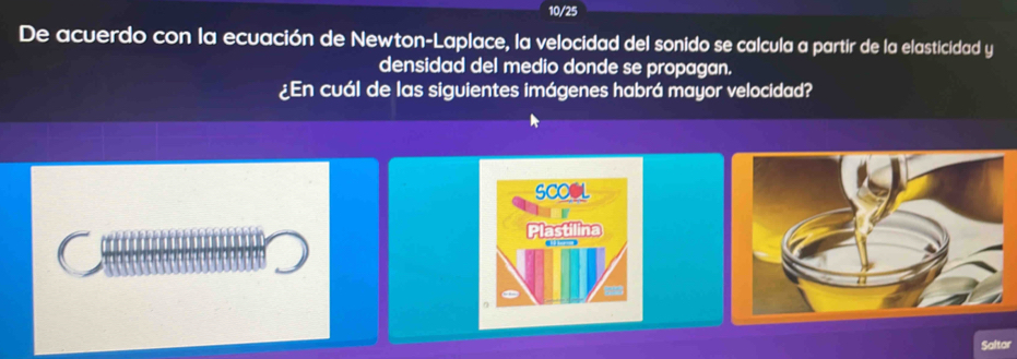 10/25 
De acuerdo con la ecuación de Newton-Laplace, la velocidad del sonido se calcula a partir de la elasticidad y 
densidad del medio donde se propagan. 
¿En cuál de las siguientes imágenes habrá mayor velocidad? 
SCOOL 
astilina 
Saltar