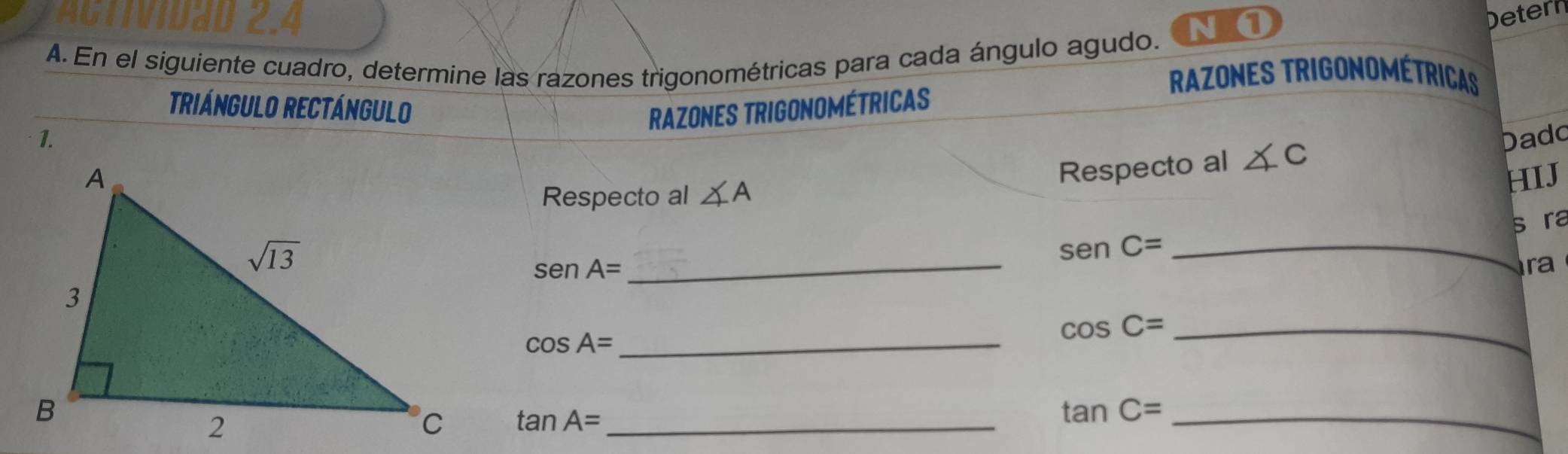 AGTTVIDaD 2.4 Detern
N ①
A. En el siguiente cuadro, determine las razones trigonométricas para cada ángulo agudo.
RAZONES TRIGONOMéTrICAS
TRIÁNGULO RECTÁNGULO RAZONES TRIGONOMÉTRICAS
1. Dadd
Respecto al ∠ C
HIJ
Respecto al ∠ A
_
senC= _s ra
senA=
ra
cos A=
_
_ cos C=
tan A= _
tan C= _