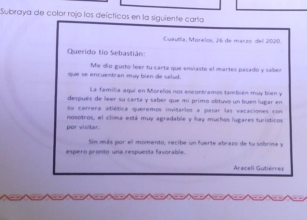 Subraya de color rojo los deícticos en la siguiente carta 
Cuautla, Morelos, 26 de marzo del 2020. 
Querido tío Sebastián: 
Me dio gusto leer tu carta que enviaste el martes pasado y saber 
que se encuentran muy bien de salud. 
La familia aqui en Morelos nos encontramos también muy bien y 
después de leer su carta y saber que mi primo obtuvo un buen lugar en 
su carrera atlética queremos invitarlos a pasar las vacaciones con 
nosotros, el clima está muy agradable y hay muchos lugares turísticos 
por visitar. 
Sin más por el momento, recibe un fuerte abrazo de tu sobrina y 
espero pronto una respuesta favorable. 
Araceli Gutiérrez