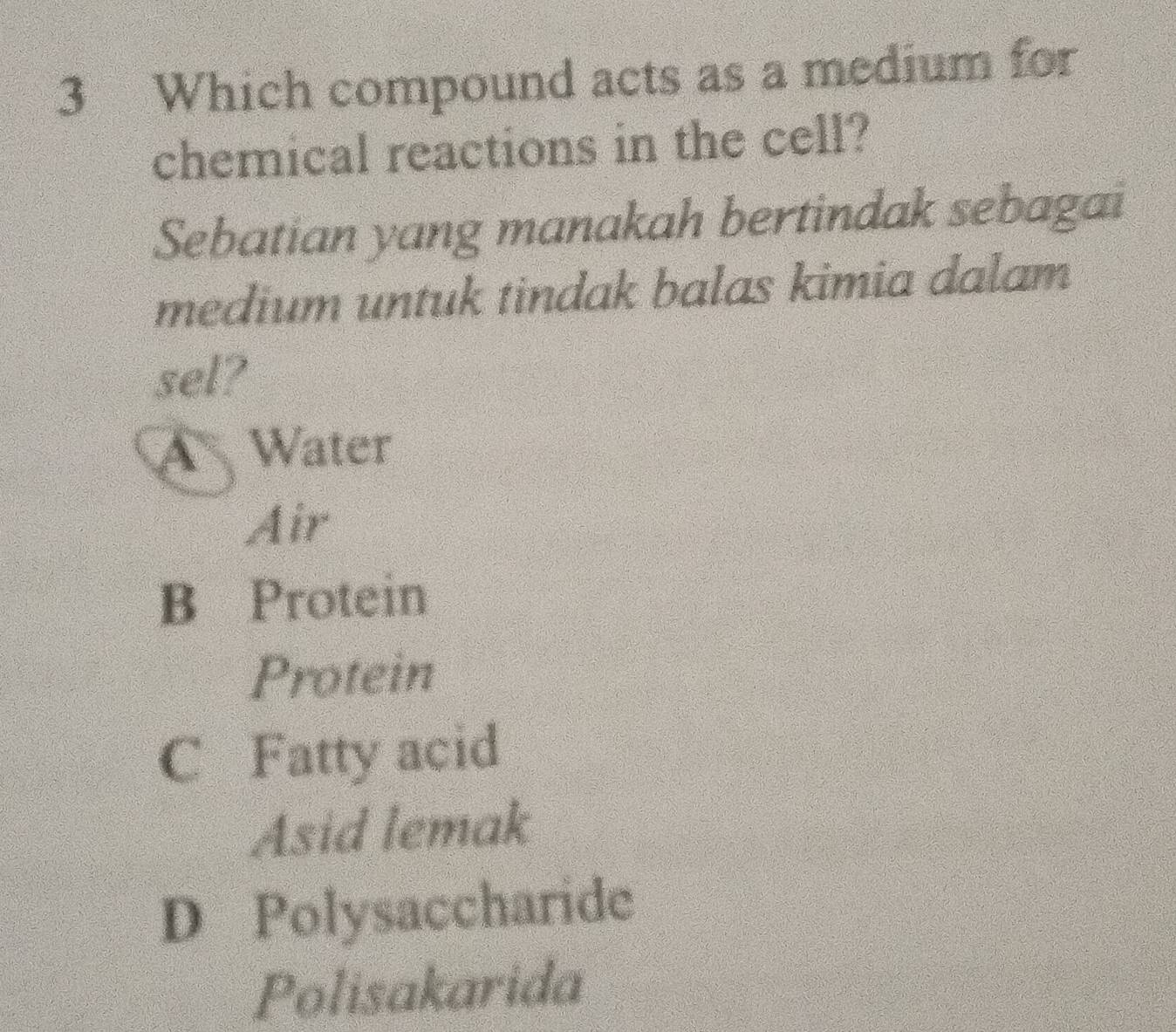 Which compound acts as a medium for
chemical reactions in the cell?
Sebatian yang manakah bertindak sebagai
medium untuk tindak balas kimia dalam
sel?
A Water
Air
B Protein
Protein
C Fatty acid
Asid lemak
D Polysaccharide
Polisakarida