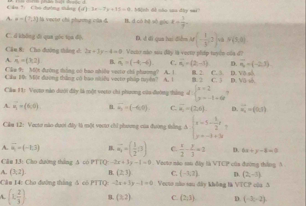 Ha điểm phân biệt thuộc d.
Cầu 7: Cho đường thắng (d):3x-7y+15=0. Mệnh đề nóo san đây sai?
A. u=(7,3) là vectơ chi phương của đ. B. d có hệ số gác k= 3/7 .
C. d không đi qua góc tọa độ. D. d đi qua hai điểm M (- 1/3 ;2) và N(5,0).
Câu 8: Cho đường thăng d: 2x+3y-4=0. Vecto nào sau đây là vectơ pháp tuyển của đ?
A. overline n_1=(3,2). B. vector n_2=(-4,-6). C. overline n_3=(2;-3). D. vector n_a=(-2,3).
Câu 9: Một đường thắng có bao nhiêu vectơ chi phương? A. 1 B. 2 C. 3. D. Vô số
Câu 10: Một đường thăng có bao nhiêu vectơ pháp tuyên? A. 1 B. 2 C. 3 D. Vô số.
Câu 11: Vecto nào dưới đây là một vecto chi phương của đường thăng d:beginarrayl x=2 y=-1+6tendarray.
B.
A. vector u_1=(6;0). vector u_2=(-6;0). C. overline u_2=(2;6). D. vector u_4=(0,1).
Cầu 12: Vectơ nào dưới đây là một vectơ chỉ phương của đường thăng Delta :beginarrayl x=5- 1/2 t y=-3+3tendarray. ?
A. vector u_1=(-1;3) B. vector u_1=( 1/2 ;3) C.  x/2 - y/3 =2 D. 6x+y-8=0
Câu 13: Cho đường thăng Δ có PTTQ: -2x+3y-1=0. Veotơ nào san đây là VTCP của đường thắng A .
A. (3;2). B. (2;3). C.  -3;2). D. (2;-3).
Câu 14: Cho đường thắng Δ có PTTQ: -2x+3y-1=0. Vectơ nào sau đây không là VTCP của A
A. (1: 2/3 ). B. (3;2). C. (2;3). D. (-3;-2),