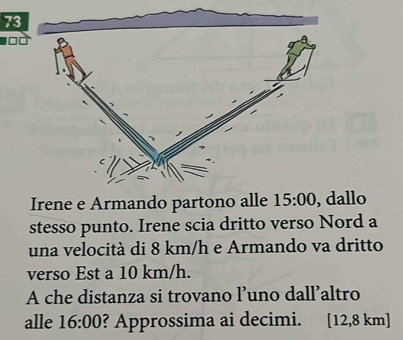 Irene e Armando partono alle 15:00 , dallo 
stesso punto. Irene scia dritto verso Nord a 
una velocità di 8 km/h e Armando va dritto 
verso Est a 10 km/h. 
A che distanza si trovano l’uno dall’altro 
alle 16:00 ? Approssima ai decimi. [ 12,8 km ]