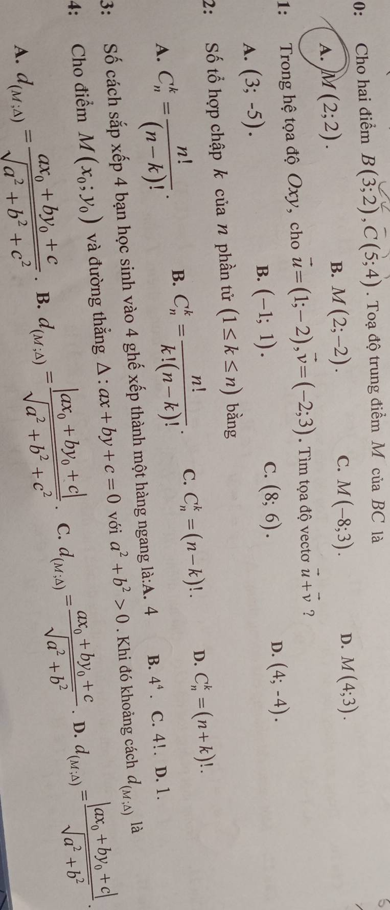 0: Cho hai điểm B(3;2),C(5;4). Toạ độ trung điểm M của BC là
B.
A. M(2;2). M(2;-2). C. M(-8;3).
D. M(4;3).
1: Trong hệ tọa độ Oxy, cho vector u=(1;-2),vector v=(-2;3).  Tìm tọa độ vectơ vector u+vector v ?
D.
A. (3;-5).
B. (-1;1). C. (8;6). (4;-4).
2: Số tổ hợp chập k của n phần tử (1≤ k≤ n) bằng
A. C_n^(k=frac n!)(n-k)!.
B. C_n^(k=frac n!)k!(n-k)!. C. C_n^(k=(n-k)!. D. C_n^k=(n+k)!.
3: Số cách sắp xếp 4 bạn học sinh vào 4 ghế xếp thành một hàng ngang là:A. 4 B. 4^4). C. 4!. D. 1.
4: Cho điểm M(x_0;y_0) và đường thẳng △ :ax+by+c=0 với a^2+b^2>0. Khi đó khoảng cách d_(M;△ )la
D.
A. d_(M;Delta )=frac ax_0+by_0+csqrt(a^2+b^2+c^2). B. d_(M,△ )=frac |ax_0+by_0+c|sqrt(a^2+b^2+c^2). C. d_(M,△ )=frac ax_0+by_0+csqrt(a^2+b^2) d_(M,△ )=frac |ax_0+by_0+c|sqrt(a^2+b^2).