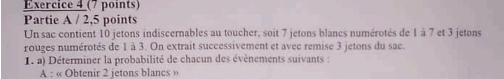 Partie A / 2,5 points 
Un sac contient 10 jetons indiscernables au toucher, soit 7 jetons blancs numérotés de 1 à 7 et 3 jetons 
rouges numérotés de 1 à 3. On extrait successivement et avec remise 3 jetons du sac. 
1. a) Déterminer la probabilité de chacun des évènements suivants : 
A : « Obtenir 2 jetons blancs »