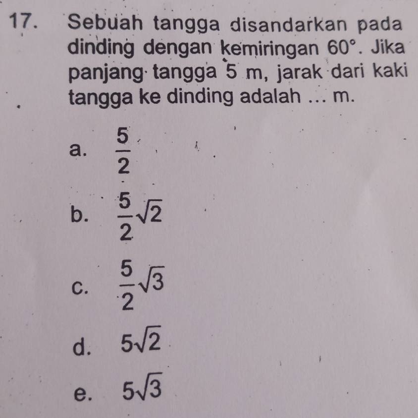 Sebuah tangga disandarkan pada
dinding dengan kemiringan 60°. Jika
panjang tangga 5 m, jarak dari kaki
tangga ke dinding adalah ... m.
a.  5/2 
b.  5/2 sqrt(2)
C.  5/2 sqrt(3)
d. 5sqrt(2)
e. 5sqrt(3)