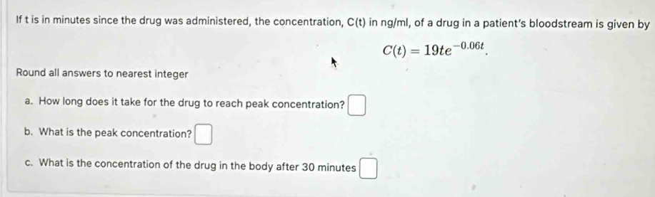 If t is in minutes since the drug was administered, the concentration, C(t) in ng/ml, of a drug in a patient's bloodstream is given by
C(t)=19te^(-0.06t). 
Round all answers to nearest integer 
a. How long does it take for the drug to reach peak concentration? □ 
b. What is the peak concentration? □ 
c. What is the concentration of the drug in the body after 30 minutes □