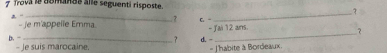 Trova le domande alle seguenti risposte. 
a. “_ 
? C. - 
_ 
- Je m'appelle Emma. 
b. - _d. - - J'ai 12 ans. 
? 
? 
- Je suis marocaine. 
- J'habite à Bordeaux.