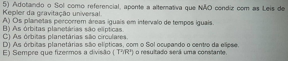 Adotando o Sol como referencial, aponte a alternativa que NÃO condiz com as Leis de
Kepler da gravitação universal.
A) Os planetas percorrem áreas iguais em intervalo de tempos iguais.
B) As órbitas planetárias são elípticas.
C) As órbitas planetárias são circulares.
D) As órbitas planetárias são elípticas, com o Sol ocupando o centro da elipse.
E) Sempre que fizermos a divisão (T^2/R^3) o resultado será uma constante.