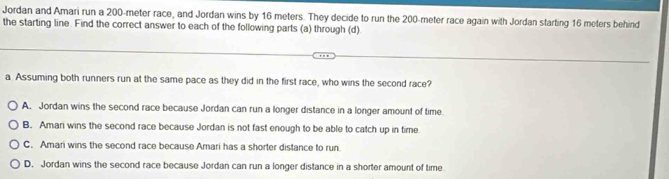 Jordan and Amari run a 200-meter race, and Jordan wins by 16 meters. They decide to run the 200-meter race again with Jordan starting 16 meters behind
the starting line. Find the correct answer to each of the following parts (a) through (d)
a Assuming both runners run at the same pace as they did in the first race, who wins the second race?
A. Jordan wins the second race because Jordan can run a longer distance in a longer amount of time.
B. Aman wins the second race because Jordan is not fast enough to be able to catch up in time.
C. Amari wins the second race because Amari has a shorter distance to run.
D. Jordan wins the second race because Jordan can run a longer distance in a shorter amount of time