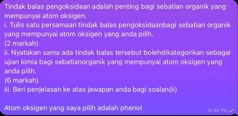 Tindak balas pengoksidaan adalah penting bagi sebatian organik yang 
mempunyai atom oksigen. 
i. Tulis satu persamaan tindak balas pengoksidaanbagi sebatian organik 
yang mempunyai atom oksigen yang anda pilih. 
(2 markah) 
ii. Nyatakan sama ada tindak balas tersebut bolehdikategorikan sebagai 
ujian kimia bagi sebatianorganik yang mempunyai atom oksigen yang 
anda pilih. 
(6 markah) 
iii. Beri penjelasan ke atas jawapan anda bagi soalan(ii) 
Atom oksigen yang saya pilih adalah phenol 
10:48 PM