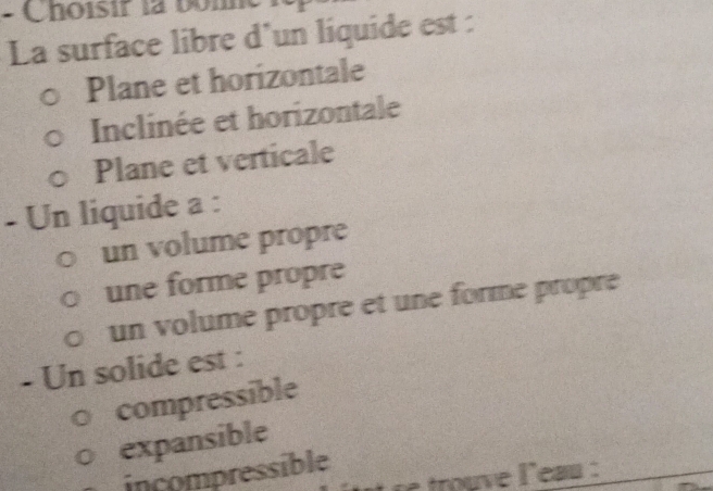 Choisir là boh
La surface libre d'un liquide est :
Plane et horizontale
Inclinée et horizontale
Plane et verticale
- Un liquide a :
un volume propre
une forme propre
un volume propre et une forme propre
- Un solide est :
compressible
expansible
incompressible
trouve leau :