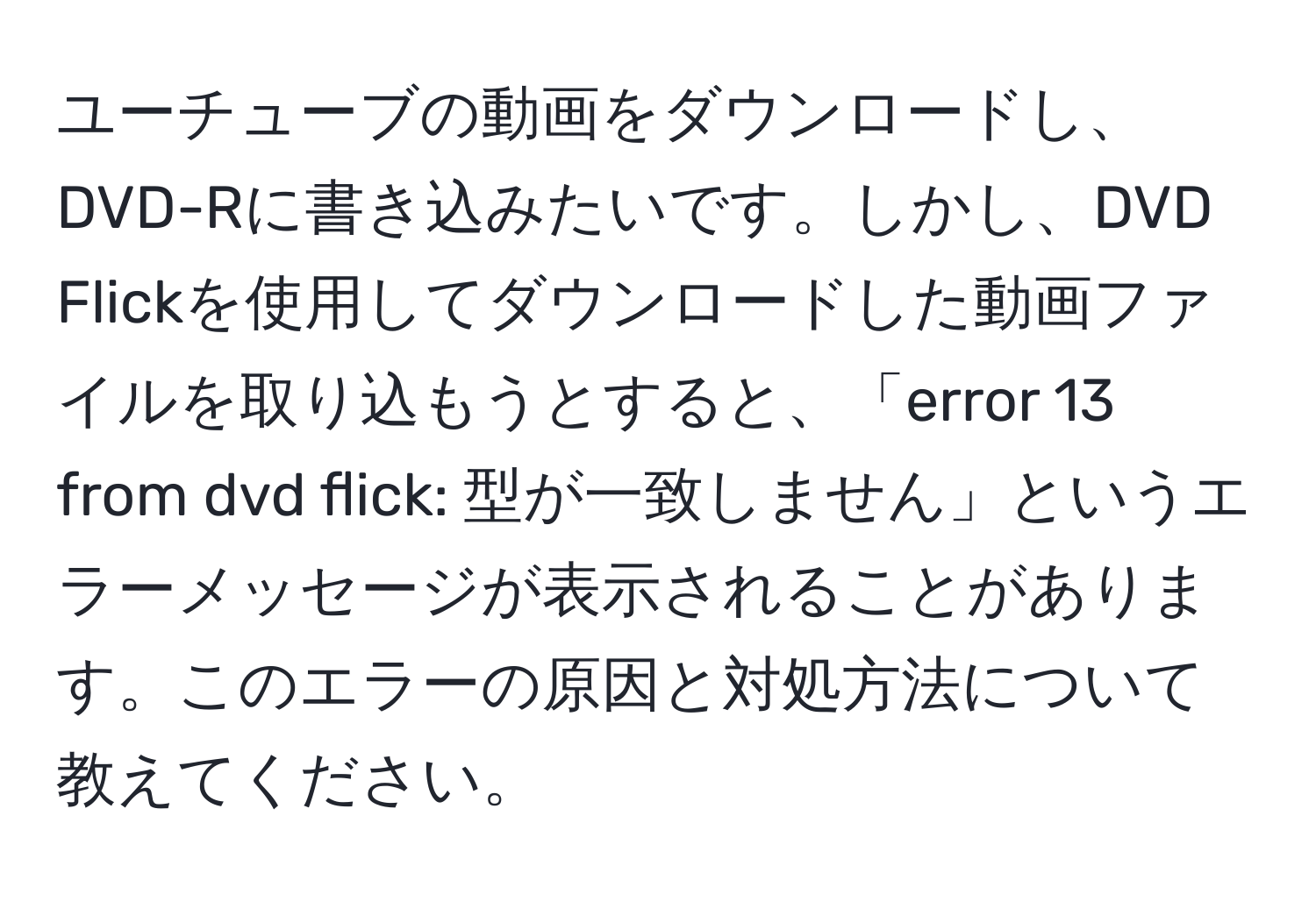 ユーチューブの動画をダウンロードし、DVD-Rに書き込みたいです。しかし、DVD Flickを使用してダウンロードした動画ファイルを取り込もうとすると、「error 13 from dvd flick: 型が一致しません」というエラーメッセージが表示されることがあります。このエラーの原因と対処方法について教えてください。