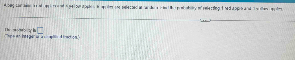 A bag contains 5 red apples and 4 yellow apples. 5 apples are selected at random. Find the probability of selecting 1 red apple and 4 yellow apples. 
The probability is □ . 
(Type an integer or a simplified fraction.)