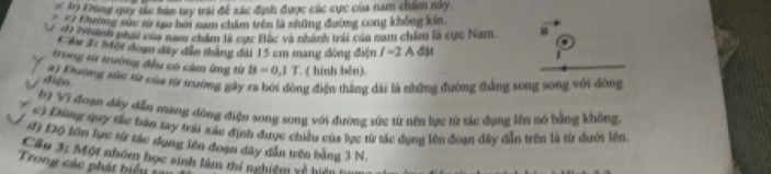 # by Fung quy tác bàn try trái để xác định được các cực của nam chim này. 
# Đường sức từ tạo bởi nam chẩm trên là những đường cong không kin. 
di Nhành nhài của naw chăm lý cực Hắc và nhành tri của nam chẩm là cực Nam. 
Cầu 2: Mợt đoạn đây đầu thăng đài 15 cm mang đòng điện / = 2 A đặt 
1 
trong từ trường đều có cảm ứng từ B=0.1T ( hinh bên). 
diện 4) Đường sức từ của từ trường gây ra bởi đòng điện thắng dài là những đường thắng song song với đòng 
Đì Vi đoạn đây dẫn mạng đồng điện song song với đường sức từ nên lực từ tác dụng lên nó bằng không 
c) Đũng quy tắc bàn tay mái xác định được chiều của lực từ tác dụng lên đoạn dây dẫn trên là từ dưới lên 
đ) Độ lớn lực từ tác dụng lên đoạn đây dẫn trên bằng 3 N. 
Câu 3: Một nhóm học sinh làm thí nghiệm rề hiện 
Trong các phát biể