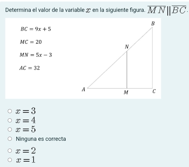 Determina el valor de la variable x en la siguiente figura. overline MN||overline BC.
BC=9x+5
MC=20
MN=5x-3
AC=32
x=3
x=4
x=5
Ninguna es correcta
x=2
x=1