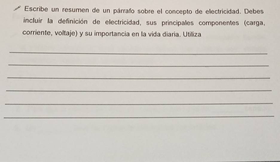 Escribe un resumen de un párrafo sobre el concepto de electricidad. Debes 
incluir la definición de electricidad, sus principales componentes (carga, 
corriente, voltaje) y su importancia en la vida diaria. Utiliza 
_ 
_ 
_ 
_ 
_ 
_