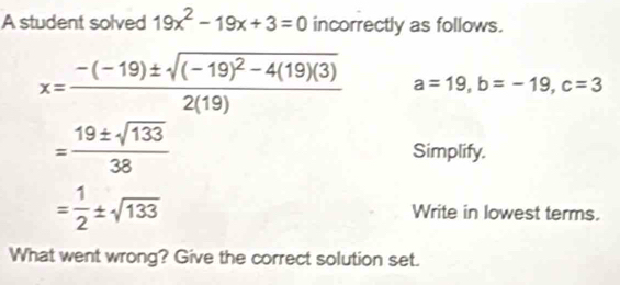 A student solved 19x^2-19x+3=0 incorrectly as follows.
x=frac -(-19)± sqrt((-19)^2)-4(19)(3)2(19) a=19, b=-19, c=3
= 19± sqrt(133)/38  Simplify.
= 1/2 ± sqrt(133) Write in lowest terms. 
What went wrong? Give the correct solution set.