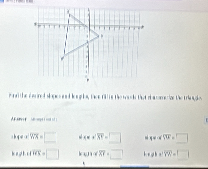 Find the desired slopes and lengths, then fill in the words that characterize the triangle.
Answer Alsimpt i snd of a
slope of overline WX=□ slope of overline XY=□ slope of overline YW=□
length of overline WX=□ length of overline XY=□ length of overline YW=□