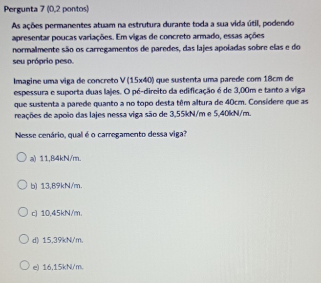 Pergunta 7 (0,2 pontos)
As ações permanentes atuam na estrutura durante toda a sua vida útil, podendo
apresentar poucas variações. Em vigas de concreto armado, essas ações
normalmente são os carregamentos de paredes, das lajes apoiadas sobre elas e do
seu próprio peso.
Imagine uma viga de concreto V(15* 40) que sustenta uma parede com 18cm de
espessura e suporta duas lajes. O pé-direito da edificação é de 3,00m e tanto a viga
que sustenta a parede quanto a no topo desta têm altura de 40cm. Considere que as
reações de apoio das lajes nessa viga são de 3,55kN/m e 5,40kN/m.
Nesse cenário, qual é o carregamento dessa viga?
a) 11,84kN/m.
b) 13,89kN/m.
c) 10,45kN/m.
d) 15,39kN/m.
e) 16,15kN/m.