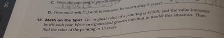 D. How much will Jackson'k investment be worth after 5 years!
13. Math on the Spot The original value of a painting is $1200, and the value increases
by 6% each year. Wrile an exponential growth function to model this situation. Then
find the value of the painting in 15 years._