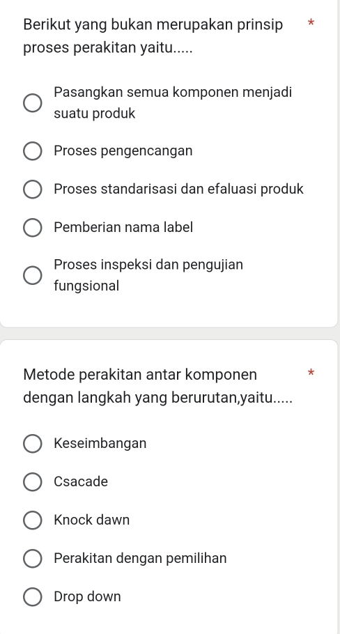 Berikut yang bukan merupakan prinsip *
proses perakitan yaitu.....
Pasangkan semua komponen menjadi
suatu produk
Proses pengencangan
Proses standarisasi dan efaluasi produk
Pemberian nama label
Proses inspeksi dan pengujian
fungsional
Metode perakitan antar komponen *
dengan langkah yang berurutan,yaitu.....
Keseimbangan
Csacade
Knock dawn
Perakitan dengan pemilihan
Drop down