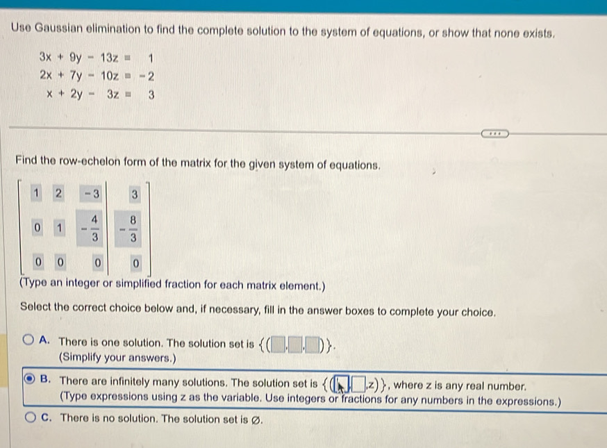 Use Gaussian elimination to find the complete solution to the system of equations, or show that none exists.
3x+9y-13z=1
2x+7y-10z=-2
x+2y-3z=3
Find the row-echelon form of the matrix for the given system of equations.
(Type an integer or simplified fraction for each matrix element.)
Select the correct choice below and, if necessary, fill in the answer boxes to complete your choice.
A. There is one solution. The solution set is  (□ ,□ ,□ ) .
(Simplify your answers.)
B. There are infinitely many solutions. The solution set is  (□ ,□ ,z)> , where z is any real number.
(Type expressions using z as the variable. Use integers or fractions for any numbers in the expressions.)
C. There is no solution. The solution set is ø.