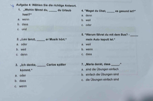 Aufgabe 4: Wählen Sie die richtige Antwort.
1. ,,Wohin fährst du, _du Urlaub 4. "Magst du Obst,_ es gesund ist?"
hast?" a. denn
a. wenn b. weil
b. dass c. oder
c. und
5. “Warum fährst du mit dem Bus? -_
2. ,,Leo tanzt, _er Musik hört.'' mein Auto kaputt ist."
a. oder a. weil
b. weil b. wenn
c. denn c. dass
3. ,,Ich denke, _Carlos später 7. ,,Maria denkt, dass _.“
kommt." a. sind die Übungen einfach
a. oder b. einfach die Übungen sind
b. dass c. die Übungen einfach sind
c. wenn