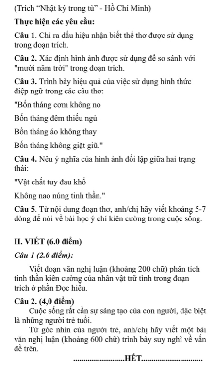 (Trích “Nhật ký trong tù” - Hồ Chí Minh) 
Thực hiện các yêu cầu: 
Câu 1. Chỉ ra dấu hiệu nhận biết thể thơ được sử dụng 
trong đoạn trích. 
Câu 2. Xác định hình ảnh được sử dụng đề so sánh với 
"mười năm trời" trong đoạn trích. 
Câu 3. Trình bày hiệu quả của việc sử dụng hình thức 
điệp ngữ trong các câu thơ: 
"Bốn tháng cơm không no 
Bốn tháng đêm thiếu ngủ 
Bốn tháng áo không thay 
Bốn tháng không giặt giũ." 
Câu 4. Nêu ý nghĩa của hình ảnh đổi lập giữa hai trạng 
thái: 
"Vật chất tuy đau khổ 
Không nao núng tinh thần." 
Câu 5. Từ nội dung đoạn thơ, anh/chị hãy viết khoảng 5-7 
dòng đề nói về bài học ý chí kiên cường trong cuộc sồng. 
II. VIÉT (6.0 điểm) 
Câu 1 (2.0 điểm): 
Viết đoạn văn nghị luận (khoảng 200 chữ) phân tích 
tinh thần kiên cường của nhân vật trữ tình trong đoạn 
trích ở phần Đọc hiều. 
Câu 2. (4,0 điểm) 
Cuộc sống rất cần sự sáng tạo của con người, đặc biệt 
là những người trẻ tuổi. 
Từ góc nhìn của người trẻ, anh/chị hãy viết một bài 
văn nghị luận (khoảng 600 chữ) trình bày suy nghĩ về vấn 
đề trên. 
. Hế T.