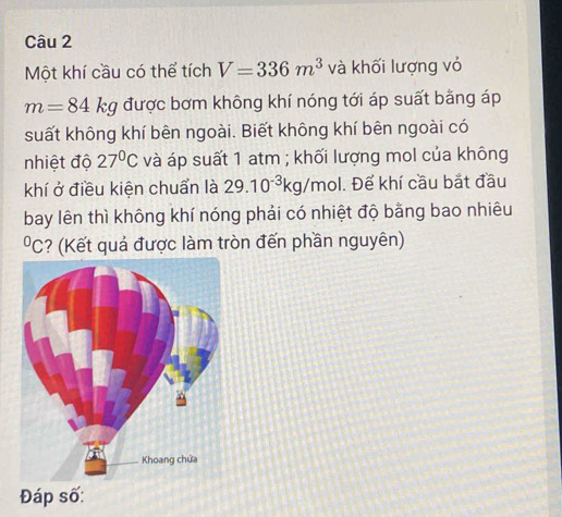 Một khí cầu có thể tích V=336m^3 và khối lượng vỏ
m=84kg được bơm không khí nóng tới áp suất bằng áp 
suất không khí bên ngoài. Biết không khí bên ngoài có 
nhiệt độ 27°C và áp suất 1 atm ; khối lượng mol của không 
khí ở điều kiện chuẩn là 29.10^(-3)kg/mol 1. Để khí cầu bắt đầu 
bay lên thì không khí nóng phải có nhiệt độ bằng bao nhiêu 
*C? (Kết quả được làm tròn đến phần nguyên)